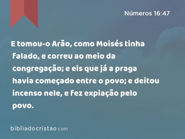 E tomou-o Arão, como Moisés tinha falado, e correu ao meio da congregação; e eis que já a praga havia começado entre o povo; e deitou incenso nele, e fez expiação pelo povo. - Números 16:47