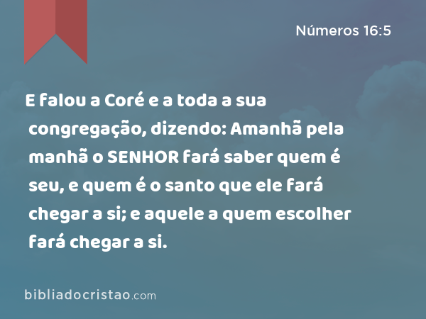 E falou a Coré e a toda a sua congregação, dizendo: Amanhã pela manhã o SENHOR fará saber quem é seu, e quem é o santo que ele fará chegar a si; e aquele a quem escolher fará chegar a si. - Números 16:5