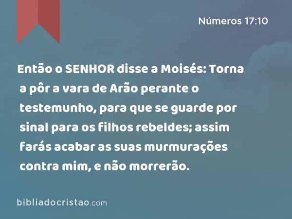 Então o SENHOR disse a Moisés: Torna a pôr a vara de Arão perante o testemunho, para que se guarde por sinal para os filhos rebeldes; assim farás acabar as suas murmurações contra mim, e não morrerão. - Números 17:10