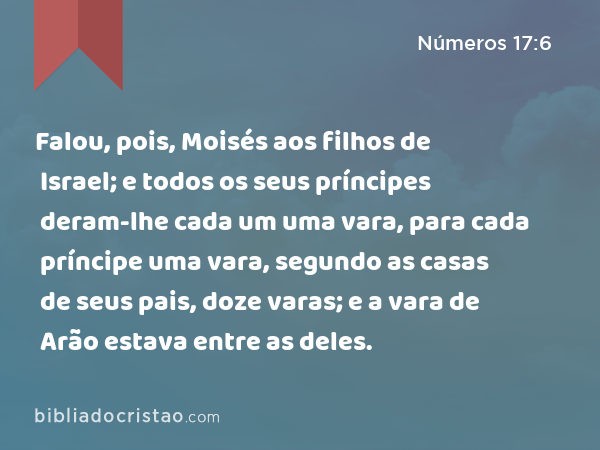 Falou, pois, Moisés aos filhos de Israel; e todos os seus príncipes deram-lhe cada um uma vara, para cada príncipe uma vara, segundo as casas de seus pais, doze varas; e a vara de Arão estava entre as deles. - Números 17:6