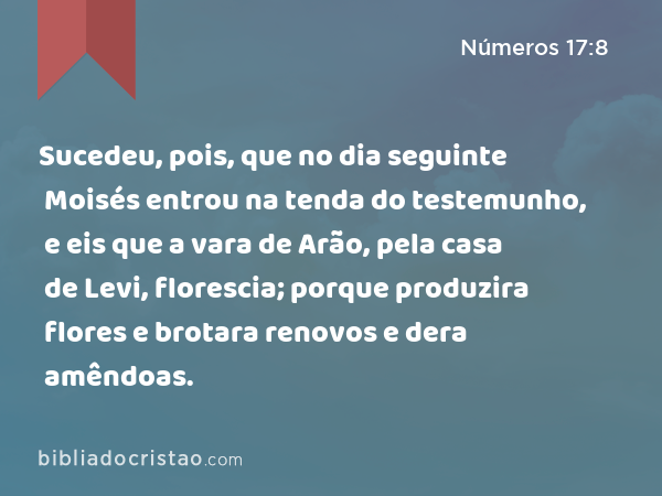 Sucedeu, pois, que no dia seguinte Moisés entrou na tenda do testemunho, e eis que a vara de Arão, pela casa de Levi, florescia; porque produzira flores e brotara renovos e dera amêndoas. - Números 17:8