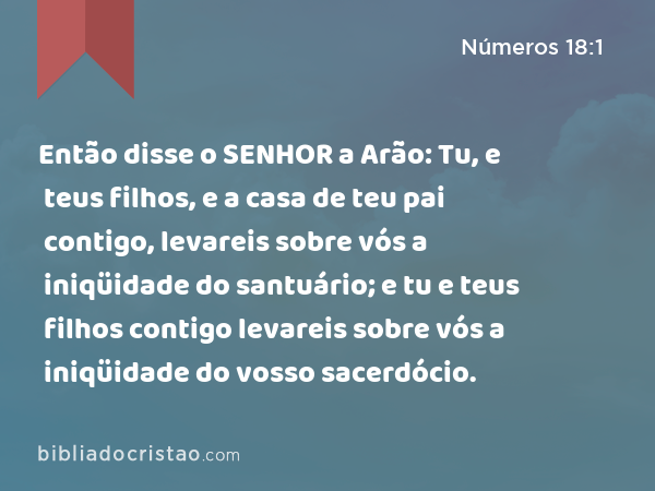 Então disse o SENHOR a Arão: Tu, e teus filhos, e a casa de teu pai contigo, levareis sobre vós a iniqüidade do santuário; e tu e teus filhos contigo levareis sobre vós a iniqüidade do vosso sacerdócio. - Números 18:1