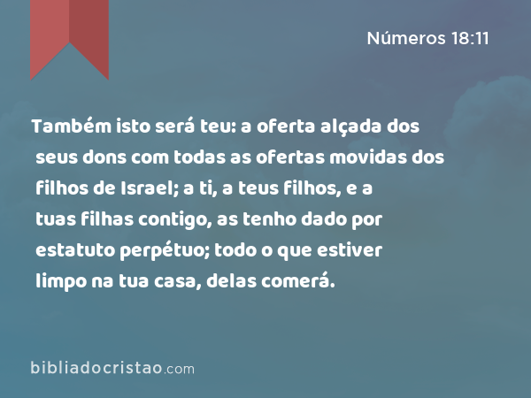 Também isto será teu: a oferta alçada dos seus dons com todas as ofertas movidas dos filhos de Israel; a ti, a teus filhos, e a tuas filhas contigo, as tenho dado por estatuto perpétuo; todo o que estiver limpo na tua casa, delas comerá. - Números 18:11