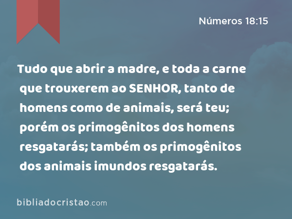 Tudo que abrir a madre, e toda a carne que trouxerem ao SENHOR, tanto de homens como de animais, será teu; porém os primogênitos dos homens resgatarás; também os primogênitos dos animais imundos resgatarás. - Números 18:15