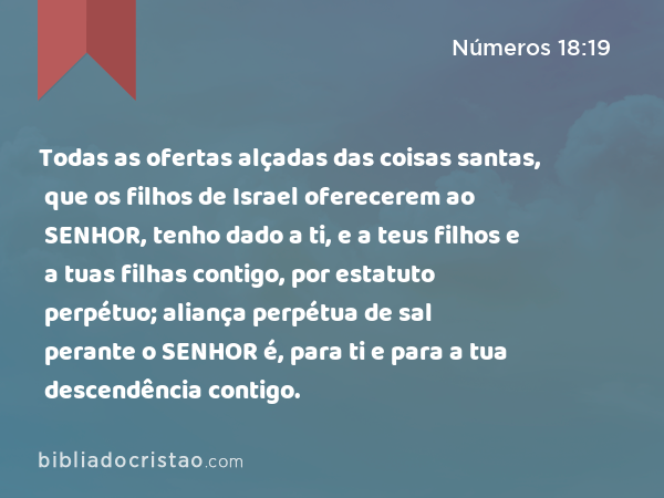 Todas as ofertas alçadas das coisas santas, que os filhos de Israel oferecerem ao SENHOR, tenho dado a ti, e a teus filhos e a tuas filhas contigo, por estatuto perpétuo; aliança perpétua de sal perante o SENHOR é, para ti e para a tua descendência contigo. - Números 18:19