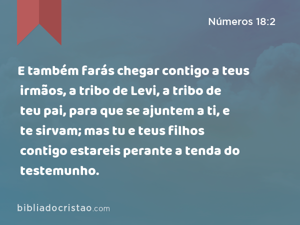 E também farás chegar contigo a teus irmãos, a tribo de Levi, a tribo de teu pai, para que se ajuntem a ti, e te sirvam; mas tu e teus filhos contigo estareis perante a tenda do testemunho. - Números 18:2