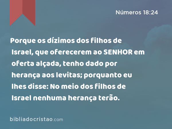 Porque os dízimos dos filhos de Israel, que oferecerem ao SENHOR em oferta alçada, tenho dado por herança aos levitas; porquanto eu lhes disse: No meio dos filhos de Israel nenhuma herança terão. - Números 18:24