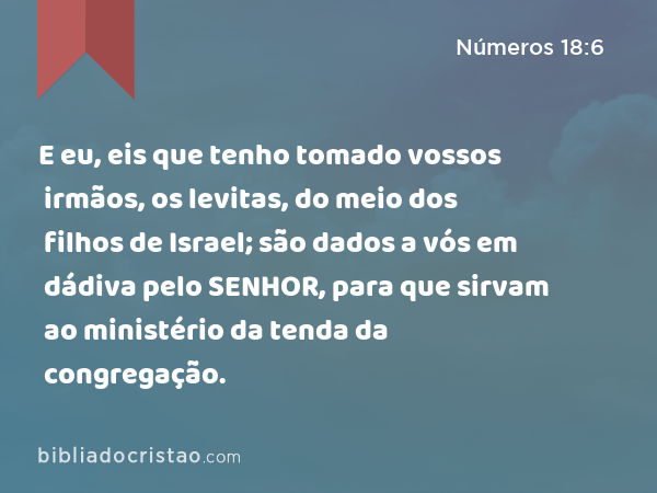 E eu, eis que tenho tomado vossos irmãos, os levitas, do meio dos filhos de Israel; são dados a vós em dádiva pelo SENHOR, para que sirvam ao ministério da tenda da congregação. - Números 18:6