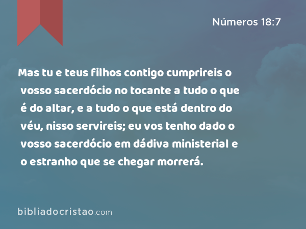 Mas tu e teus filhos contigo cumprireis o vosso sacerdócio no tocante a tudo o que é do altar, e a tudo o que está dentro do véu, nisso servireis; eu vos tenho dado o vosso sacerdócio em dádiva ministerial e o estranho que se chegar morrerá. - Números 18:7