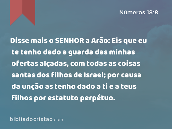 Disse mais o SENHOR a Arão: Eis que eu te tenho dado a guarda das minhas ofertas alçadas, com todas as coisas santas dos filhos de Israel; por causa da unção as tenho dado a ti e a teus filhos por estatuto perpétuo. - Números 18:8