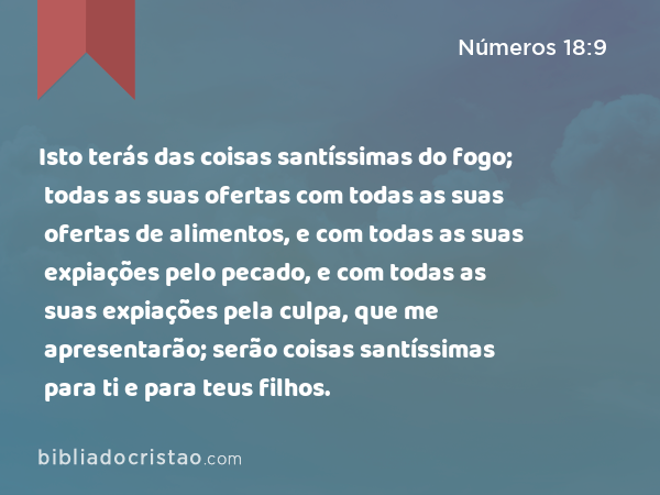 Isto terás das coisas santíssimas do fogo; todas as suas ofertas com todas as suas ofertas de alimentos, e com todas as suas expiações pelo pecado, e com todas as suas expiações pela culpa, que me apresentarão; serão coisas santíssimas para ti e para teus filhos. - Números 18:9