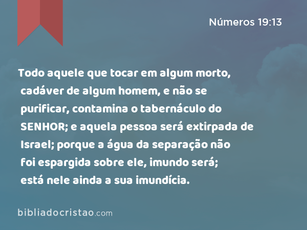 Todo aquele que tocar em algum morto, cadáver de algum homem, e não se purificar, contamina o tabernáculo do SENHOR; e aquela pessoa será extirpada de Israel; porque a água da separação não foi espargida sobre ele, imundo será; está nele ainda a sua imundícia. - Números 19:13