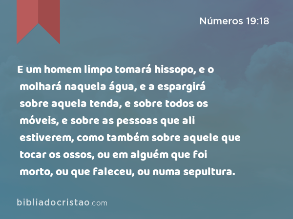 E um homem limpo tomará hissopo, e o molhará naquela água, e a espargirá sobre aquela tenda, e sobre todos os móveis, e sobre as pessoas que ali estiverem, como também sobre aquele que tocar os ossos, ou em alguém que foi morto, ou que faleceu, ou numa sepultura. - Números 19:18