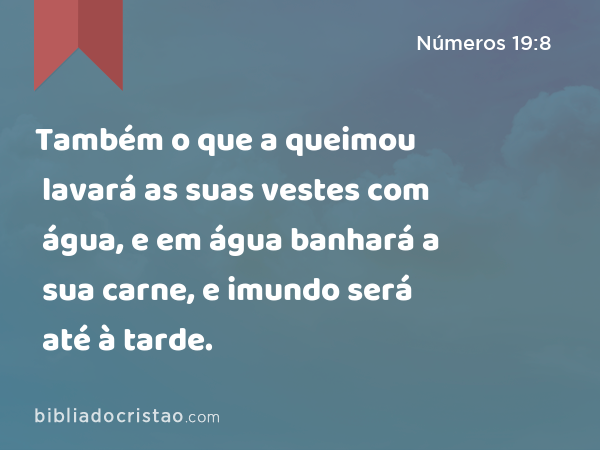 Também o que a queimou lavará as suas vestes com água, e em água banhará a sua carne, e imundo será até à tarde. - Números 19:8