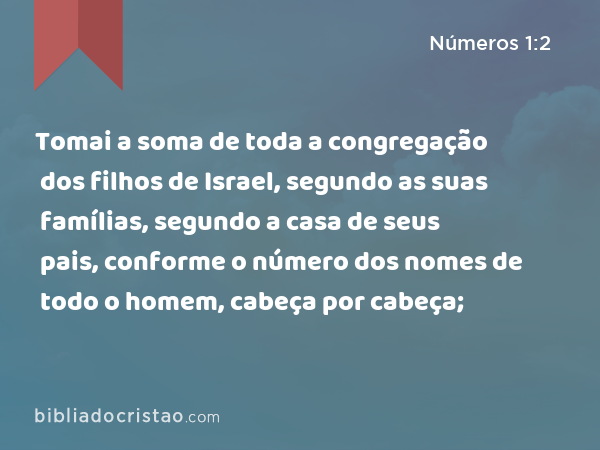 Tomai a soma de toda a congregação dos filhos de Israel, segundo as suas famílias, segundo a casa de seus pais, conforme o número dos nomes de todo o homem, cabeça por cabeça; - Números 1:2