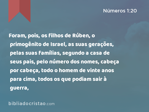 Foram, pois, os filhos de Rúben, o primogênito de Israel, as suas gerações, pelas suas famílias, segundo a casa de seus pais, pelo número dos nomes, cabeça por cabeça, todo o homem de vinte anos para cima, todos os que podiam sair à guerra, - Números 1:20