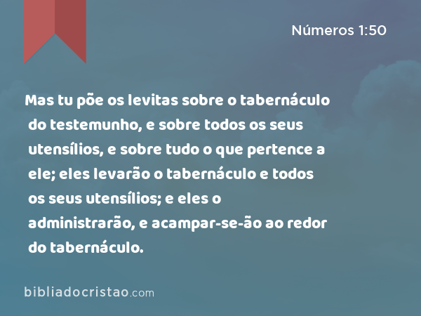 Mas tu põe os levitas sobre o tabernáculo do testemunho, e sobre todos os seus utensílios, e sobre tudo o que pertence a ele; eles levarão o tabernáculo e todos os seus utensílios; e eles o administrarão, e acampar-se-ão ao redor do tabernáculo. - Números 1:50