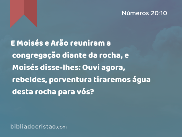 E Moisés e Arão reuniram a congregação diante da rocha, e Moisés disse-lhes: Ouvi agora, rebeldes, porventura tiraremos água desta rocha para vós? - Números 20:10