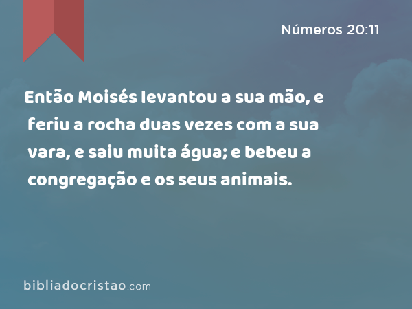 Então Moisés levantou a sua mão, e feriu a rocha duas vezes com a sua vara, e saiu muita água; e bebeu a congregação e os seus animais. - Números 20:11