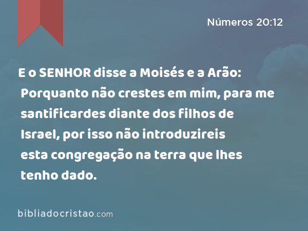 E o SENHOR disse a Moisés e a Arão: Porquanto não crestes em mim, para me santificardes diante dos filhos de Israel, por isso não introduzireis esta congregação na terra que lhes tenho dado. - Números 20:12