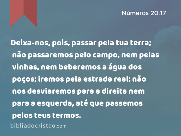 Deixa-nos, pois, passar pela tua terra; não passaremos pelo campo, nem pelas vinhas, nem beberemos a água dos poços; iremos pela estrada real; não nos desviaremos para a direita nem para a esquerda, até que passemos pelos teus termos. - Números 20:17