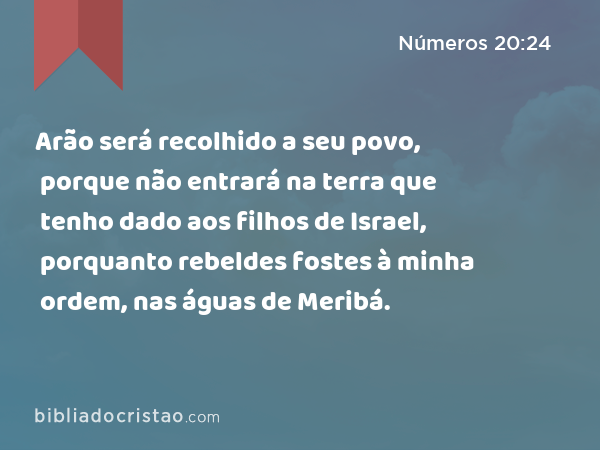 Arão será recolhido a seu povo, porque não entrará na terra que tenho dado aos filhos de Israel, porquanto rebeldes fostes à minha ordem, nas águas de Meribá. - Números 20:24