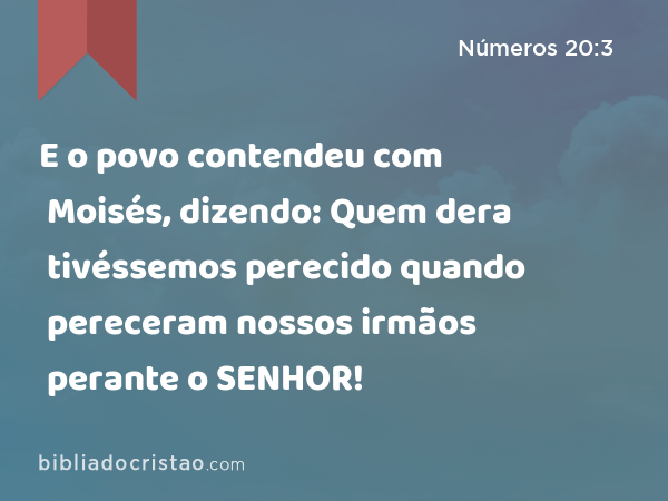 E o povo contendeu com Moisés, dizendo: Quem dera tivéssemos perecido quando pereceram nossos irmãos perante o SENHOR! - Números 20:3