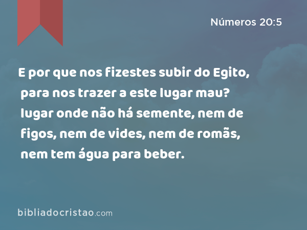 E por que nos fizestes subir do Egito, para nos trazer a este lugar mau? lugar onde não há semente, nem de figos, nem de vides, nem de romãs, nem tem água para beber. - Números 20:5