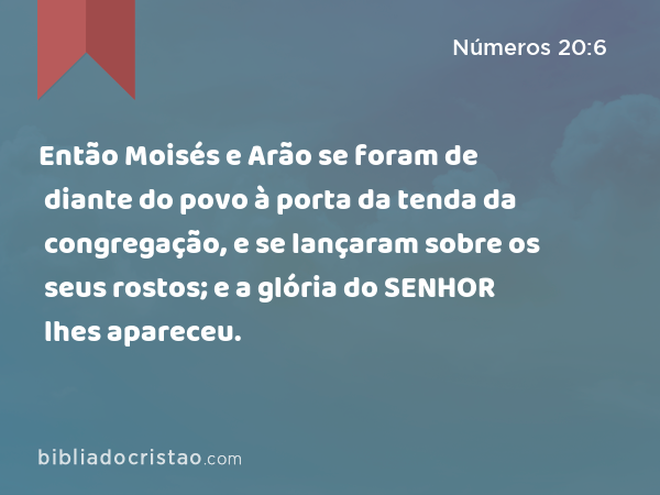 Então Moisés e Arão se foram de diante do povo à porta da tenda da congregação, e se lançaram sobre os seus rostos; e a glória do SENHOR lhes apareceu. - Números 20:6