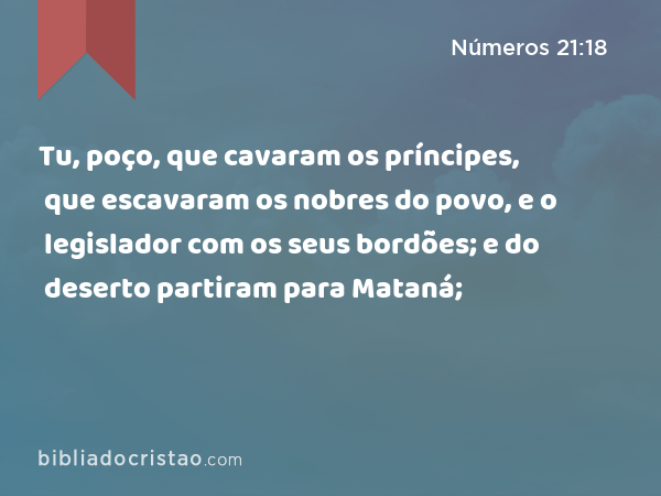 Tu, poço, que cavaram os príncipes, que escavaram os nobres do povo, e o legislador com os seus bordões; e do deserto partiram para Mataná; - Números 21:18