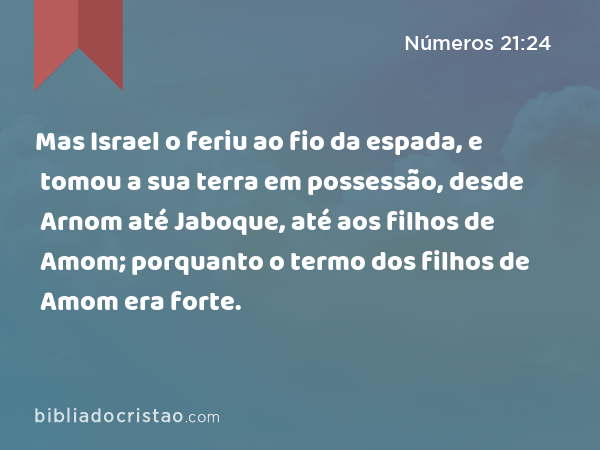 Mas Israel o feriu ao fio da espada, e tomou a sua terra em possessão, desde Arnom até Jaboque, até aos filhos de Amom; porquanto o termo dos filhos de Amom era forte. - Números 21:24