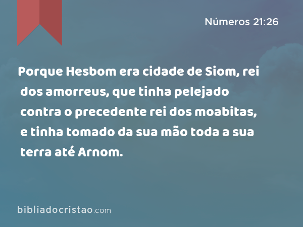 Porque Hesbom era cidade de Siom, rei dos amorreus, que tinha pelejado contra o precedente rei dos moabitas, e tinha tomado da sua mão toda a sua terra até Arnom. - Números 21:26