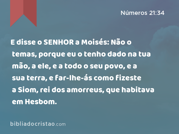 E disse o SENHOR a Moisés: Não o temas, porque eu o tenho dado na tua mão, a ele, e a todo o seu povo, e a sua terra, e far-lhe-ás como fizeste a Siom, rei dos amorreus, que habitava em Hesbom. - Números 21:34