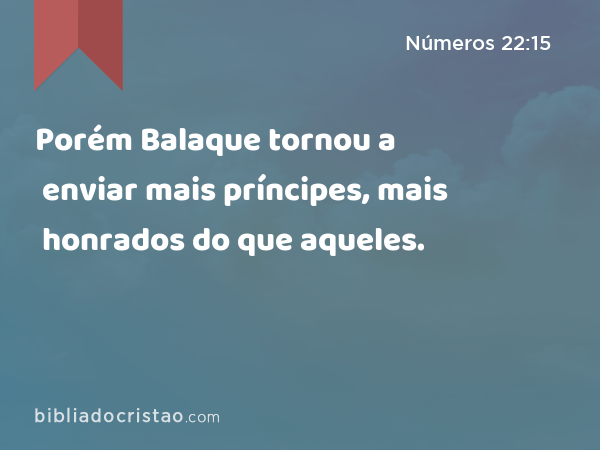 Porém Balaque tornou a enviar mais príncipes, mais honrados do que aqueles. - Números 22:15