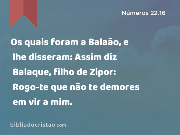 Os quais foram a Balaão, e lhe disseram: Assim diz Balaque, filho de Zipor: Rogo-te que não te demores em vir a mim. - Números 22:16