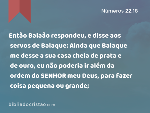 Então Balaão respondeu, e disse aos servos de Balaque: Ainda que Balaque me desse a sua casa cheia de prata e de ouro, eu não poderia ir além da ordem do SENHOR meu Deus, para fazer coisa pequena ou grande; - Números 22:18