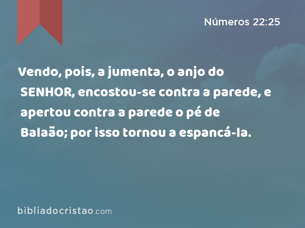 Vendo, pois, a jumenta, o anjo do SENHOR, encostou-se contra a parede, e apertou contra a parede o pé de Balaão; por isso tornou a espancá-la. - Números 22:25