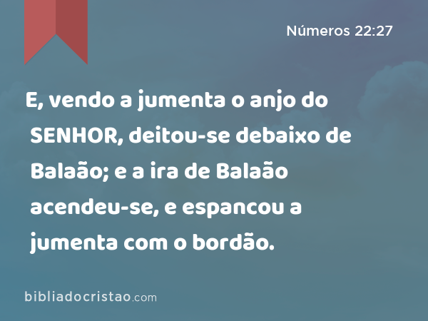 E, vendo a jumenta o anjo do SENHOR, deitou-se debaixo de Balaão; e a ira de Balaão acendeu-se, e espancou a jumenta com o bordão. - Números 22:27