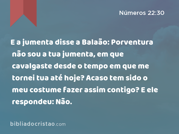 E a jumenta disse a Balaão: Porventura não sou a tua jumenta, em que cavalgaste desde o tempo em que me tornei tua até hoje? Acaso tem sido o meu costume fazer assim contigo? E ele respondeu: Não. - Números 22:30