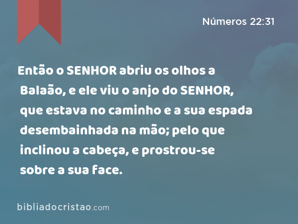 Então o SENHOR abriu os olhos a Balaão, e ele viu o anjo do SENHOR, que estava no caminho e a sua espada desembainhada na mão; pelo que inclinou a cabeça, e prostrou-se sobre a sua face. - Números 22:31