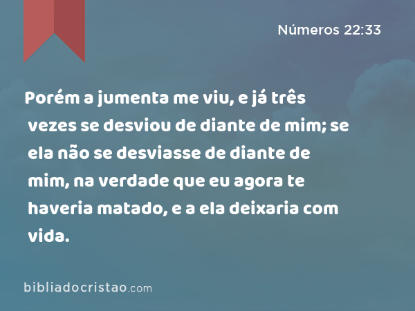 Porém a jumenta me viu, e já três vezes se desviou de diante de mim; se ela não se desviasse de diante de mim, na verdade que eu agora te haveria matado, e a ela deixaria com vida. - Números 22:33