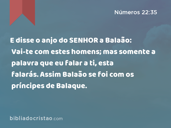 E disse o anjo do SENHOR a Balaão: Vai-te com estes homens; mas somente a palavra que eu falar a ti, esta falarás. Assim Balaão se foi com os príncipes de Balaque. - Números 22:35