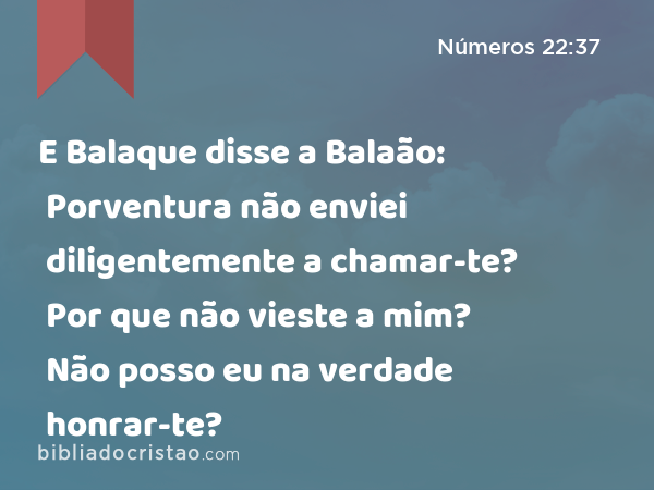 E Balaque disse a Balaão: Porventura não enviei diligentemente a chamar-te? Por que não vieste a mim? Não posso eu na verdade honrar-te? - Números 22:37