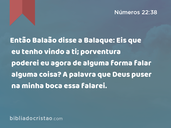 Então Balaão disse a Balaque: Eis que eu tenho vindo a ti; porventura poderei eu agora de alguma forma falar alguma coisa? A palavra que Deus puser na minha boca essa falarei. - Números 22:38