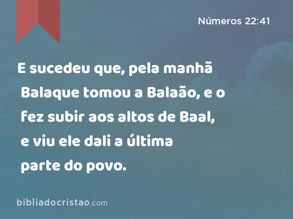 E sucedeu que, pela manhã Balaque tomou a Balaão, e o fez subir aos altos de Baal, e viu ele dali a última parte do povo. - Números 22:41