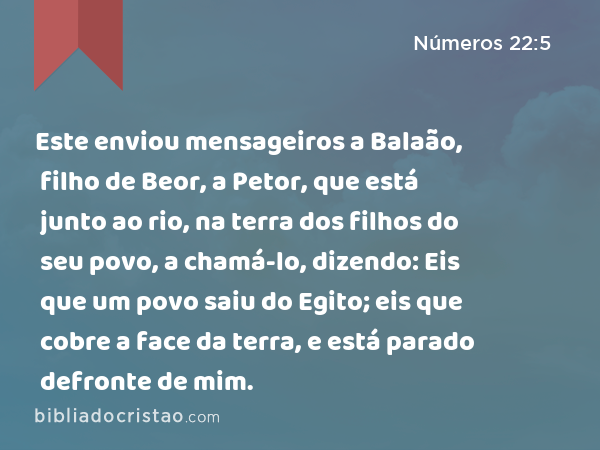 Este enviou mensageiros a Balaão, filho de Beor, a Petor, que está junto ao rio, na terra dos filhos do seu povo, a chamá-lo, dizendo: Eis que um povo saiu do Egito; eis que cobre a face da terra, e está parado defronte de mim. - Números 22:5