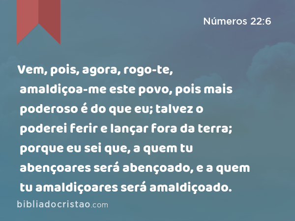 Vem, pois, agora, rogo-te, amaldiçoa-me este povo, pois mais poderoso é do que eu; talvez o poderei ferir e lançar fora da terra; porque eu sei que, a quem tu abençoares será abençoado, e a quem tu amaldiçoares será amaldiçoado. - Números 22:6