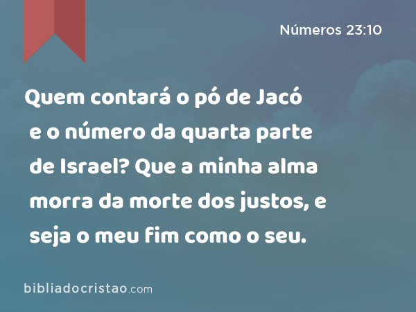 Quem contará o pó de Jacó e o número da quarta parte de Israel? Que a minha alma morra da morte dos justos, e seja o meu fim como o seu. - Números 23:10