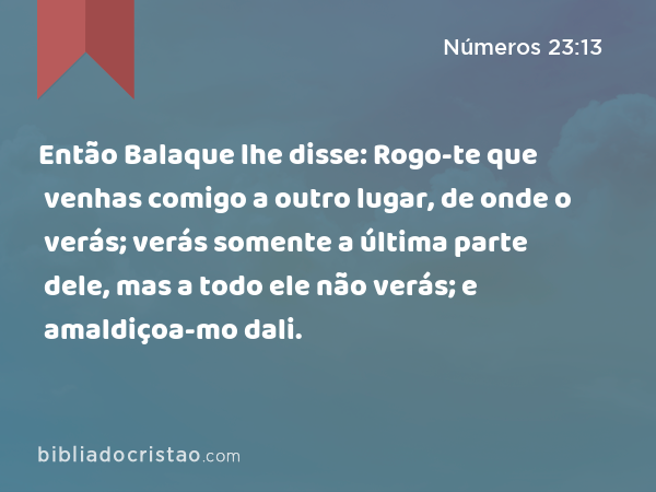 Então Balaque lhe disse: Rogo-te que venhas comigo a outro lugar, de onde o verás; verás somente a última parte dele, mas a todo ele não verás; e amaldiçoa-mo dali. - Números 23:13