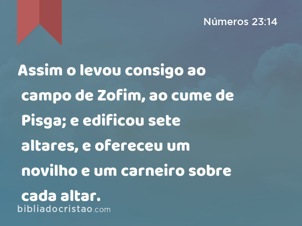 Assim o levou consigo ao campo de Zofim, ao cume de Pisga; e edificou sete altares, e ofereceu um novilho e um carneiro sobre cada altar. - Números 23:14